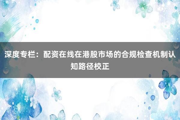 深度专栏：配资在线在港股市场的合规检查机制认知路径校正