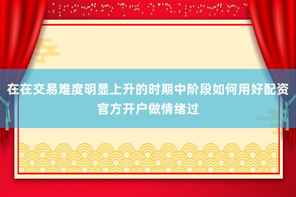 在在交易难度明显上升的时期中阶段如何用好配资官方开户做情绪过
