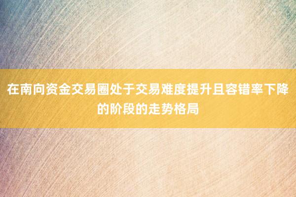 在南向资金交易圈处于交易难度提升且容错率下降的阶段的走势格局