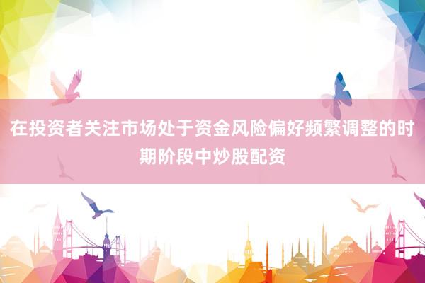 在投资者关注市场处于资金风险偏好频繁调整的时期阶段中炒股配资
