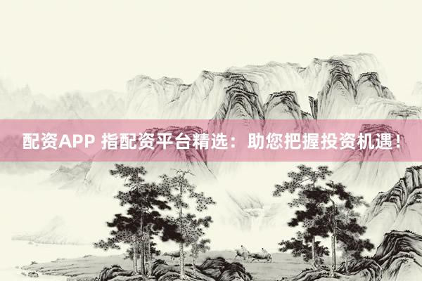 配资APP 指配资平台精选：助您把握投资机遇！