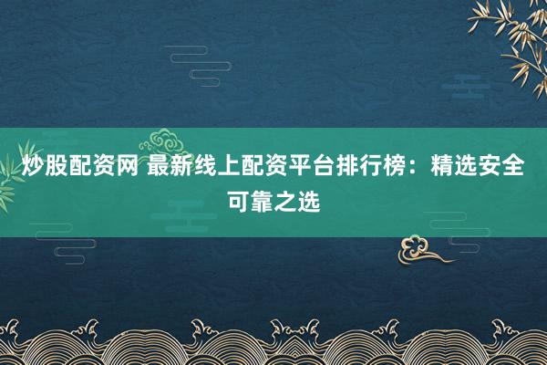 炒股配资网 最新线上配资平台排行榜：精选安全可靠之选