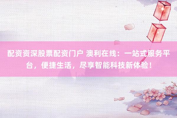 配资资深股票配资门户 澳利在线：一站式服务平台，便捷生活，尽享智能科技新体验！