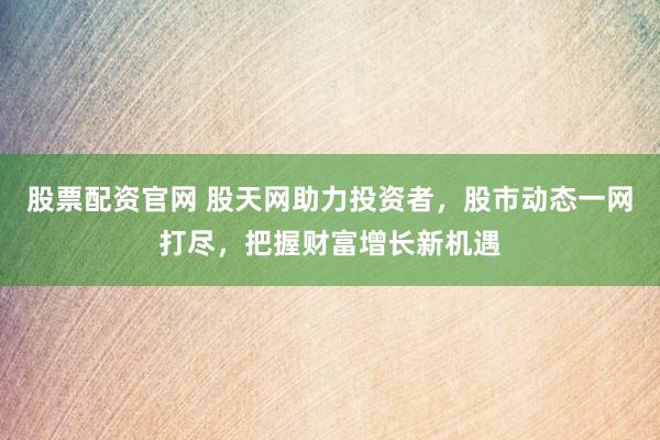 股票配资官网 股天网助力投资者，股市动态一网打尽，把握财富增长新机遇