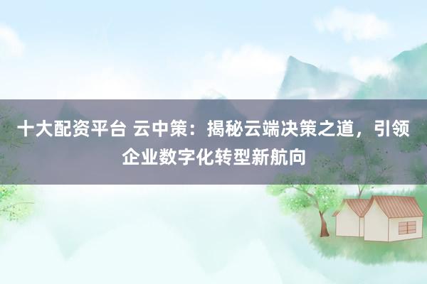 十大配资平台 云中策：揭秘云端决策之道，引领企业数字化转型新航向