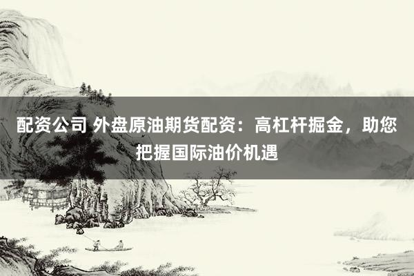 配资公司 外盘原油期货配资：高杠杆掘金，助您把握国际油价机遇