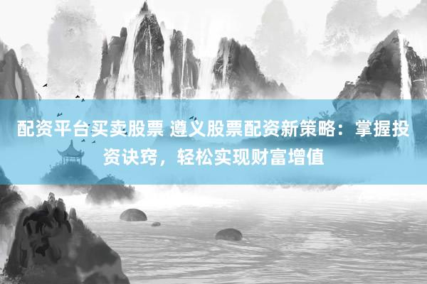配资平台买卖股票 遵义股票配资新策略：掌握投资诀窍，轻松实现财富增值