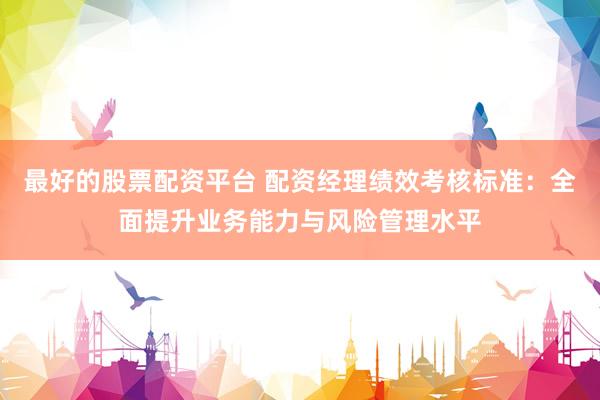 最好的股票配资平台 配资经理绩效考核标准：全面提升业务能力与风险管理水平