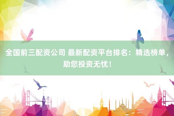 全国前三配资公司 最新配资平台排名：精选榜单，助您投资无忧！